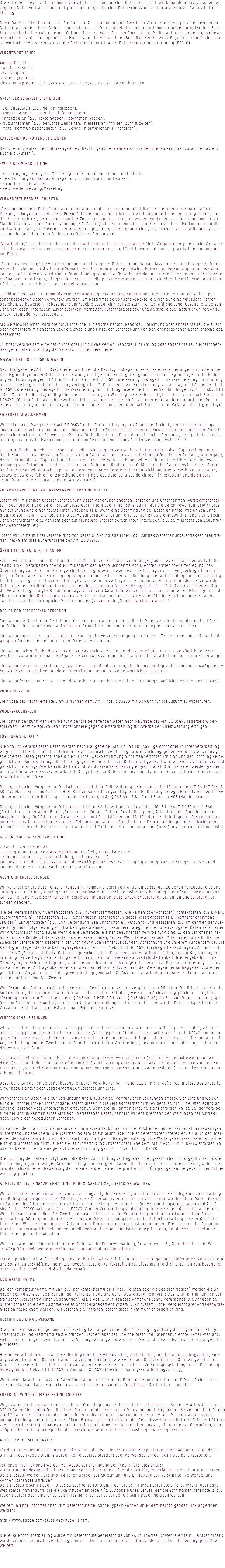 Die Betreiber dieser Seiten nehmen den Schutz Ihrer persönlichen Daten sehr ernst. Wir behandeln Ihre personenbe-zogenen Daten vertraulich und entsprechend der gesetzlichen Datenschutzvorschriften sowie dieser Datenschutzer-klärung. Diese Datenschutzerklärung klärt Sie über die Art, den Umfang und Zweck der Verarbeitung von personenbezogenen Daten (nachfolgend kurz „Daten“) innerhalb unseres Onlineangebotes und der mit ihm verbundenen Webseiten, Funk-tionen und Inhalte sowie externen Onlinepräsenzen, wie z.B. unser Social Media Profile auf (nach-folgend gemeinsam bezeichnet als „Onlineangebot“). Im Hinblick auf die verwendeten Begrifflichkeiten, wie z.B. „Verarbeitung“ oder „Ver-antwortlicher“ verweisen wir auf die Definitionen im Art. 4 der Datenschutzgrundverordnung (DSGVO). Verantwortlicher Andrea Knecht Frankfurter Str. 95 3721 Siegburg anknecht@gmx.de Link zum Impressum: http://www.kreativ-ak.de/kreativ-ak---datenschutz.html Arten der verarbeiteten Daten: - Bestandsdaten (z.B., Namen, Adressen). - Kontaktdaten (z.B., E-Mail, Telefonnummern). - Inhaltsdaten (z.B., Texteingaben, Fotografien, Videos). - Nutzungsdaten (z.B., besuchte Webseiten, Interesse an Inhalten, Zugriffszeiten). - Meta-/Kommunikationsdaten (z.B., Geräte-Informationen, IP-Adressen). Kategorien betroffener Personen Besucher und Nutzer des Onlineangebotes (Nachfolgend bezeichnen wir die betroffenen Personen zusammenfassend auch als „Nutzer“). Zweck der Verarbeitung - Zurverfügungstellung des Onlineangebotes, seiner Funktionen und Inhalte. - Beantwortung von Kontaktanfragen und Kommunikation mit Nutzern. - Sicherheitsmaßnahmen. - Reichweitenmessung/Marketing. Verwendete Begrifflichkeiten „Personenbezogene Daten“ sind alle Informationen, die sich auf eine identifizierte oder identifizierbare natürliche Person (im Folgenden „betroffene Person“) beziehen; als identifizierbar wird eine natürliche Person angesehen, die direkt oder indirekt, insbesondere mittels Zuordnung zu einer Kennung wie einem Namen, zu einer Kennnummer, zu Standortdaten, zu einer Online-Kennung (z.B. Cookie) oder zu einem oder mehreren besonderen Merkmalen identifi-ziert werden kann, die Ausdruck der physischen, physiologischen, genetischen, psychischen, wirtschaftlichen, kultu-rellen oder sozialen Identität dieser natürlichen Person sind. „Verarbeitung“ ist jeder mit oder ohne Hilfe automatisierter Verfahren ausgeführte Vorgang oder jede solche Vorgangs-reihe im Zusammenhang mit personenbezogenen Daten. Der Begriff reicht weit und umfasst praktisch jeden Umgang mit Daten. „Pseudonymisierung“ die Verarbeitung personenbezogener Daten in einer Weise, dass die personenbezogenen Daten ohne Hinzuziehung zusätzlicher Informationen nicht mehr einer spezifischen betroffenen Person zugeordnet werden können, sofern diese zusätzlichen Informationen gesondert aufbewahrt werden und technischen und organisatorischen Maßnahmen unterliegen, die gewährleisten, dass die personenbezogenen Daten nicht einer identifizierten oder iden-tifizierbaren natürlichen Person zugewiesen werden. „Profiling“ jede Art der automatisierten Verarbeitung personenbezogener Daten, die darin besteht, dass diese per-sonenbezogenen Daten verwendet werden, um bestimmte persönliche Aspekte, die sich auf eine natürliche Person beziehen, zu bewerten, insbesondere um Aspekte bezüglich Arbeitsleistung, wirtschaftliche Lage, Gesundheit, persön-liche Vorlieben, Interessen, Zuverlässigkeit, Verhalten, Aufenthaltsort oder Ortswechsel dieser natürlichen Person zu analysieren oder vorherzusagen. Als „Verantwortlicher“ wird die natürliche oder juristische Person, Behörde, Einrichtung oder andere Stelle, die allein oder gemeinsam mit anderen über die Zwecke und Mittel der Verarbeitung von personenbezogenen Daten entscheidet, bezeichnet. „Auftragsverarbeiter“ eine natürliche oder juristische Person, Behörde, Einrichtung oder andere Stelle, die personen-bezogene Daten im Auftrag des Verantwortlichen verarbeitet. Maßgebliche Rechtsgrundlagen Nach Maßgabe des Art. 13 DSGVO teilen wir Ihnen die Rechtsgrundlagen unserer Datenverarbeitungen mit. Sofern die Rechtsgrundlage in der Datenschutzerklärung nicht genannt wird, gilt Folgendes: Die Rechtsgrundlage für die Einhol-ung von Einwilligungen ist Art. 6 Abs. 1 lit. a und Art. 7 DSGVO, die Rechtsgrundlage für die Verarbei-tung zur Erfüllung unserer Leistungen und Durchführung vertraglicher Maßnahmen sowie Beantwortung von An-fragen ist Art. 6 Abs. 1 lit. b DSGVO, die Rechtsgrundlage für die Verarbeitung zur Erfüllung unserer rechtlichen Verpflichtungen ist Art. 6 Abs. 1 lit. c DSGVO, und die Rechtsgrundlage für die Verarbeitung zur Wahrung unserer berechtigten Interessen ist Art. 6 Abs. 1 lit. f DSGVO. Für den Fall, dass lebenswichtige Interessen der betroffenen Person oder einer anderen natürlichen Person eine Verarbeitung personenbezogener Daten erforderlich machen, dient Art. 6 Abs. 1 lit. d DSGVO als Rechtsgrundlage. Sicherheitsmaßnahmen Wir treffen nach Maßgabe des Art. 32 DSGVO unter Berücksichtigung des Stands der Technik, der Implementierungs-kosten und der Art, des Umfangs, der Umstände und der Zwecke der Verarbeitung sowie der unterschiedlichen Eintritts-wahrscheinlichkeit und Schwere des Risikos für die Rechte und Freiheiten natürlicher Personen, geeignete technische und organisatorische Maßnahmen, um ein dem Risiko angemessenes Schutzniveau zu gewährleisten. Zu den Maßnahmen gehören insbesondere die Sicherung der Vertraulichkeit, Integrität und Verfügbarkeit von Daten durch Kontrolle des physischen Zugangs zu den Daten, als auch des sie betreffenden Zugriffs, der Eingabe, Weitergabe, der Sicherung der Verfügbarkeit und ihrer Trennung. Des Weiteren haben wir Verfahren eingerichtet, die eine Wahr-nehmung von Betroffenenrechten, Löschung von Daten und Reaktion auf Gefährdung der Daten gewährleisten. Ferner berücksichtigen wir den Schutz personenbezogener Daten bereits bei der Entwicklung, bzw. Auswahl von Hardware, Software sowie Verfahren, entsprechend dem Prinzip des Datenschutzes durch Technikgestaltung und durch daten-schutzfreundliche Voreinstellungen (Art. 25 DSGVO). Zusammenarbeit mit Auftragsverarbeitern und Dritten Sofern wir im Rahmen unserer Verarbeitung Daten gegenüber anderen Personen und Unternehmen (Auftragsverarbei-tern oder Dritten) offenbaren, sie an diese übermitteln oder ihnen sonst Zugriff auf die Daten gewähren, erfolgt dies nur auf Grundlage einer gesetzlichen Erlaubnis (z.B. wenn eine Übermittlung der Daten an Dritte, wie an Zahlungs-dienstleister, gem. Art. 6 Abs. 1 lit. b DSGVO zur Vertragserfüllung erforderlich ist), Sie eingewilligt haben, eine recht-liche Verpflichtung dies vorsieht oder auf Grundlage unserer berechtigten Interessen (z.B. beim Einsatz von Beauftrag-ten, Webhostern, etc.). Sofern wir Dritte mit der Verarbeitung von Daten auf Grundlage eines sog. „Auftragsverarbeitungsvertrages“ beauftra-gen, geschieht dies auf Grundlage des Art. 28 DSGVO. Übermittlungen in Drittländer Sofern wir Daten in einem Drittland (d.h. außerhalb der Europäischen Union (EU) oder des Europäischen Wirtschafts-raums (EWR)) verarbeiten oder dies im Rahmen der Inanspruchnahme von Diensten Dritter oder Offenlegung, bzw. Übermittlung von Daten an Dritte geschieht, erfolgt dies nur, wenn es zur Erfüllung unserer (vor)vertraglichen Pflich-ten, auf Grundlage Ihrer Einwilligung, aufgrund einer rechtlichen Verpflichtung oder auf Grundlage unserer berechtig-ten Interessen geschieht. Vorbehaltlich gesetzlicher oder vertraglicher Erlaubnisse, verarbeiten oder lassen wir die Daten in einem Drittland nur beim Vorliegen der besonderen Voraussetzungen der Art. 44 ff. DSGVO verarbeiten. D.h. die Verarbeitung erfolgt z.B. auf Grundlage besonderer Garantien, wie der offi-ziell anerkannten Feststellung eines der EU entsprechenden Datenschutzniveaus (z.B. für die USA durch das „Privacy Shield“) oder Beachtung offiziell aner-kannter spezieller vertraglicher Verpflichtungen (so genannte „Standardvertragsklauseln“). Rechte der betroffenen Personen Sie haben das Recht, eine Bestätigung darüber zu verlangen, ob betreffende Daten verarbeitet werden und auf Aus-kunft über diese Daten sowie auf weitere Informationen und Kopie der Daten entsprechend Art. 15 DSGVO. Sie haben entsprechend. Art. 16 DSGVO das Recht, die Vervollständigung der Sie betreffenden Daten oder die Berichti-gung der Sie betreffenden unrichtigen Daten zu verlangen. Sie haben nach Maßgabe des Art. 17 DSGVO das Recht zu verlangen, dass betreffende Daten unverzüglich gelöscht werden, bzw. alternativ nach Maßgabe des Art. 18 DSGVO eine Einschränkung der Verarbeitung der Daten zu verlangen. Sie haben das Recht zu verlangen, dass die Sie betreffenden Daten, die Sie uns bereitgestellt haben nach Maßgabe des Art. 20 DSGVO zu erhalten und deren Übermittlung an andere Verantwortliche zu fordern. Sie haben ferner gem. Art. 77 DSGVO das Recht, eine Beschwerde bei der zuständigen Aufsichtsbehörde einzureichen. Widerrufsrecht Sie haben das Recht, erteilte Einwilligungen gem. Art. 7 Abs. 3 DSGVO mit Wirkung für die Zukunft zu widerrufen. Widerspruchsrecht Sie können der künftigen Verarbeitung der Sie betreffenden Daten nach Maßgabe des Art. 21 DSGVO jederzeit wider-sprechen. Der Widerspruch kann insbesondere gegen die Verarbeitung für Zwecke der Direktwerbung erfolgen. Löschung von Daten Die von uns verarbeiteten Daten werden nach Maßgabe der Art. 17 und 18 DSGVO gelöscht oder in ihrer Verarbeitung eingeschränkt. Sofern nicht im Rahmen dieser Datenschutzerklärung ausdrücklich angegeben, werden die bei uns ge-speicherten Daten gelöscht, sobald sie für ihre Zweckbestimmung nicht mehr erforderlich sind und der Löschung keine gesetzlichen Aufbewahrungspflichten entgegenstehen. Sofern die Daten nicht gelöscht werden, weil sie für andere und gesetzlich zulässige Zwecke erforderlich sind, wird deren Verarbeitung eingeschränkt. D.h. die Daten werden gesperrt und nicht für andere Zwecke verarbeitet. Das gilt z.B. für Daten, die aus handels- oder steuerrechtlichen Gründen auf-bewahrt werden müssen. Nach gesetzlichen Vorgaben in Deutschland, erfolgt die Aufbewahrung insbesondere für 10 Jahre gemäß §§ 147 Abs. 1 AO, 257 Abs. 1 Nr. 1 und 4, Abs. 4 HGB (Bücher, Aufzeichnungen, Lageberichte, Buchungsbelege, Handels-bücher, für Be-steuerung relevanter Unterlagen, etc.) und 6 Jahre gemäß § 257 Abs. 1 Nr. 2 und 3, Abs. 4 HGB (Handelsbriefe). Nach gesetzlichen Vorgaben in Österreich erfolgt die Aufbewahrung insbesondere für 7 J gemäß § 132 Abs. 1 BAO (Buchhaltungsunterlagen, Belege/Rechnungen, Konten, Belege, Geschäftspapiere, Aufstellung der Einnahmen und Ausgaben, etc.), für 22 Jahre im Zusammenhang mit Grundstücken und für 10 Jahre bei Unterlagen im Zusammenhang mit elektronisch erbrachten Leistungen, Telekommunikations-, Rundfunk- und Fernsehleistungen, die an Nichtunter-nehmer in EU-Mitgliedstaaten erbracht werden und für die der Mini-One-Stop-Shop (MOSS) in Anspruch genommen wird. Geschäftsbezogene Verarbeitung Zusätzlich verarbeiten wir - Vertragsdaten (z.B., Vertragsgegenstand, Laufzeit, Kundenkategorie). - Zahlungsdaten (z.B., Bankverbindung, Zahlungshistorie). von unseren Kunden, Interessenten und Geschäftspartner zwecks Erbringung vertraglicher Leistungen, Service und Kundenpflege, Marketing, Werbung und Marktforschung. Agenturdienstleistungen Wir verarbeiten die Daten unserer Kunden im Rahmen unserer vertraglichen Leistungen zu denen konzeptionelle und strategische Beratung, Kampagnenplanung, Software- und Designentwicklung/-beratung oder Pflege, Umsetzung von Kampagnen und Prozessen/ Handling, Serveradministration, Datenanalyse/ Beratungsleistungen und Schulungsleis-tungen gehören. Hierbei verarbeiten wir Bestandsdaten (z.B., Kundenstammdaten, wie Namen oder Adressen), Kontaktdaten (z.B.E-Mail, Telefonnummern), Inhaltsdaten (z.B., Texteingaben, Fotografien, Videos), Vertragsdaten (z.B., Vertragsgegenstand, Laufzeit), Zahlungsdaten (z.B., Bankverbindung, Zahlungshistorie), Nutzungs- und Metadaten (z.B. im Rahmen der Aus-wertung und Erfolgsmessung von Marketingmaßnahmen). Besondere Kategorien personenbezogener Daten verarbeiten wir grundsätzlich nicht, außer wenn diese Bestandteile einer beauftragten Verarbeitung sind. Zu den Betroffenen ge-hören unsere Kunden, Interessenten sowie deren Kunden, Nutzer, Websitebesucher oder Mitarbeiter sowie Dritte. Der Zweck der Verarbeitung besteht in der Erbringung von Vertragsleistungen, Abrechnung und unserem Kundenservice. Die Rechtsgrundlagen der Verarbeitung ergeben sich aus Art. 6 Abs. 1 lit. b DSGVO (vertragliche Leistungen), Art. 6 Abs. 1 lit. f DSGVO (Analyse, Statistik, Optimierung, Sicherheitsmaßnahmen). Wir verarbeiten Daten, die zur Begründung und Erfüllung der vertraglichen Leistungen erforderlich sind und weisen auf die Erforderlichkeit ihrer Angabe hin. Eine Offenlegung an Externe erfolgt nur, wenn sie im Rahmen eines Auftrags erforderlich ist. Bei der Verarbeitung der uns im Rahmen eines Auftrags überlassenen Daten handeln wir entsprechend den Weisungen der Auftraggeber sowie der gesetzlichen Vorgaben einer Auftragsverarbeitung gem. Art. 28 DSGVO und verarbeiten die Daten zu keinen anderen, als den auftragsgemäßen Zwecken. Wir löschen die Daten nach Ablauf gesetzlicher Gewährleistungs- und vergleichbarer Pflichten. Die Erforderlichkeit der Aufbewahrung der Daten wird alle drei Jahre überprüft; im Fall der gesetzlichen Archivierungspflichten erfolgt die Löschung nach deren Ablauf (6 J, gem. § 257 Abs. 1 HGB, 10 J, gem. § 147 Abs. 1 AO). Im Fall von Daten, die uns gegen-über im Rahmen eines Auftrags durch den Auftraggeber offengelegt wurden, löschen wir die Daten entsprechend den Vorgaben des Auftrags, grundsätzlich nach Ende des Auftrags. Vertragliche Leistungen Wir verarbeiten die Daten unserer Vertragspartner und Interessenten sowie anderer Auftraggeber, Kunden, Klienten oder Vertragspartner (einheitlich bezeichnet als „Vertragspartner“) entsprechend Art. 6 Abs. 1 lit. b. DSGVO, um ihnen gegenüber unsere vertraglichen oder vorvertraglichen Leistungen zu erbringen. Die hier-bei verarbeiteten Daten, die Art, der Umfang und der Zweck und die Erforderlichkeit ihrer Verarbeitung, bestimmen sich nach dem zugrundeliegen-den Vertragsverhältnis. Zu den verarbeiteten Daten gehören die Stammdaten unserer Vertragspartner (z.B., Namen und Adressen), Kontakt-daten (z.B. E-Mailadressen und Telefonnummern) sowie Vertragsdaten (z.B., in Anspruch genommene Leistungen, Ver-tragsinhalte, vertragliche Kommunikation, Namen von Kontaktpersonen) und Zahlungsdaten (z.B., Bankverbindungen, Zahlungshistorie). Besondere Kategorien personenbezogener Daten verarbeiten wir grundsätzlich nicht, außer wenn diese Bestandteile einer beauftragten oder vertragsgemäßen Verarbeitung sind. Wir verarbeiten Daten, die zur Begründung und Erfüllung der vertraglichen Leistungen erforderlich sind und weisen auf die Erforderlichkeit ihrer Angabe, sofern diese für die Vertragspartner nicht evident ist, hin. Eine Offenlegung an externe Personen oder Unternehmen erfolgt nur, wenn sie im Rahmen eines Vertrags erforderlich ist. Bei der Verarbei-tung der uns im Rahmen eines Auftrags überlassenen Daten, handeln wir entsprechend den Weisungen der Auftrag-geber sowie der gesetzlichen Vorgaben. Im Rahmen der Inanspruchnahme unserer Onlinedienste, können wir die IP-Adresse und den Zeitpunkt der jeweiligen Nutzerhandlung speichern. Die Speicherung erfolgt auf Grundlage unserer berechtigten Interessen, als auch der Inter-essen der Nutzer am Schutz vor Missbrauch und sonstiger unbefugter Nutzung. Eine Weitergabe dieser Daten an Dritte erfolgt grundsätzlich nicht, außer sie ist zur Verfolgung unserer Ansprüche gem. Art. 6 Abs. 1 lit. f. DSGVO erforderlich oder es besteht hierzu eine gesetzliche Verpflichtung gem. Art. 6 Abs. 1 lit. c. DSGVO. Die Löschung der Daten erfolgt, wenn die Daten zur Erfüllung vertraglicher oder gesetzlicher Fürsorgepflichten sowie für den Umgang mit etwaigen Gewährleistungs- und vergleichbaren Pflichten nicht mehr erforderlich sind, wobei die Erforderlichkeit der Aufbewahrung der Daten alle drei Jahre überprüft wird; im Übrigen gelten die gesetzlichen Aufbe-wahrungspflichten. Administration, Finanzbuchhaltung, Büroorganisation, Kontaktverwaltung Wir verarbeiten Daten im Rahmen von Verwaltungsaufgaben sowie Organisation unseres Betriebs, Finanzbuchhaltung und Befolgung der gesetzlichen Pflichten, wie z.B. der Archivierung. Hierbei verarbeiten wir dieselben Daten, die wir im Rahmen der Erbringung unserer vertraglichen Leistungen verarbeiten. Die Verarbeitungsgrund-lagen sind Art. 6 Abs. 1 lit. c. DSGVO, Art. 6 Abs. 1 lit. f. DSGVO. Von der Verarbeitung sind Kunden, Interessenten, Geschäftspartner und Websitebesucher betroffen. Der Zweck und unser Interesse an der Verarbeitung liegt in der Administration, Finanz-buchhaltung, Büroorganisation, Archivierung von Daten, also Aufgaben die der Aufrechterhaltung unserer Geschäfts-tätigkeiten, Wahrnehmung unserer Aufgaben und Erbringung unserer Leistungen dienen. Die Löschung der Daten im Hinblick auf vertragliche Leistungen und die vertragliche Kommunikation entspricht den, bei diesen Verarbeitungs-tätigkeiten genannten Angaben. Wir offenbaren oder übermitteln hierbei Daten an die Finanzverwaltung, Berater, wie z.B., Steuerberater oder Wirt-schaftsprüfer sowie weitere Gebührenstellen und Zahlungsdienstleister. Ferner speichern wir auf Grundlage unserer betriebswirtschaftlichen Interessen Angaben zu Lieferanten, Veranstaltern und sonstigen Geschäftspartnern, z.B. zwecks späterer Kontaktaufnahme. Diese mehrheitlich unternehmensbezogenen Daten, speichern wir grundsätzlich dauerhaft. Kontaktaufnahme Bei der Kontaktaufnahme mit uns (z.B. per Kontaktformular, E-Mail, Telefon oder via sozialer Medien) werden die An-gaben des Nutzers zur Bearbeitung der Kontaktanfrage und deren Abwicklung gem. Art. 6 Abs. 1 lit. b. (im Rahmen ver-traglicher-/vorvertraglicher Beziehungen), Art. 6 Abs. 1 lit. f. (andere Anfragen) DSGVO verarbeitet. Die Angaben der Nutzer können in einem Customer-Relationship-Management System („CRM System“) oder vergleichbarer Anfragenorga-nisation gespeichert werden. Wir löschen die Anfragen, sofern diese nicht mehr erforderlich sind. Hosting und E-Mail-Versand Die von uns in Anspruch genommenen Hosting-Leistungen dienen der Zurverfügungstellung der folgenden Leistungen: Infrastruktur- und Plattformdienstleistungen, Rechenkapazität, Speicherplatz und Datenbankdienste, E-Mail-Versand, Sicherheitsleistungen sowie technische Wartungsleistungen, die wir zum Zwecke des Betriebs dieses Onlineangebotes einsetzen. Hierbei verarbeiten wir, bzw. unser Hostinganbieter Bestandsdaten, Kontaktdaten, Inhaltsdaten, Vertragsdaten, Nutz-ungsdaten, Meta- und Kommunikationsdaten von Kunden, Interessenten und Besuchern dieses Onlineangebotes auf Grundlage unserer berechtigten Interessen an einer effizienten und sicheren Zurverfügungstellung dieses Onlineange-botes gem. Art. 6 Abs. 1 lit. f DSGVO i.V.m. Art. 28 DSGVO (Abschluss Auftragsverarbeitungsvertrag). Wir weisen darauf hin, dass die Datenübertragung im Internet (z.B. bei der Kommunikation per E-Mail) Sicherheits-lücken aufweisen kann. Ein lückenloser Schutz der Daten vor dem Zugriff durch Dritte ist nicht möglich. Erhebung von Zugriffsdaten und Logfiles Wir, bzw. unser Hostinganbieter, erhebt auf Grundlage unserer berechtigten Interessen im Sinne des Art. 6 Abs. 1 lit. f. DSGVO Daten über jeden Zugriff auf den Server, auf dem sich dieser Dienst befindet (sogenannte Server-logfiles). Zu den Zugriffsdaten gehören Name der abgerufenen Webseite, Datei, Datum und Uhrzeit des Abrufs, übertragene Daten-menge, Meldung über erfolgreichen Abruf, Browsertyp nebst Version, das Betriebssystem des Nutzers, Referrer URL (die zuvor besuchte Seite), IP-Adresse und der anfragende Provider. Wir behalten uns vor, die Dateien zu überprüfen, wenn aufgrund konkreter Anhaltspunkte der berechtigte Verdacht einer rechtswidrigen Nutzung besteht. Adobe Typekit Schriftarten Für die Darstellung unserer Internetseite verwenden wir eine Schriftart als Typekit-Dienst von Adobe. Im Zuge der Er- bringung des Typekit-Diensts werden keine Cookies platziert oder verwendet, um den Schrifttyp bereitzustellen. Folgende Informationen werden von Adobe zur Erbringung des Typekit-Dienstes erfasst: Zur Erbringung des Typekit-Diensts kann Adobe Informationen über die Schrifttypen erfassen, die auf unserem Server bereitgestellt werden. Die Informationen werden zur Abrechnung und Einhaltung von Vorschriften verwendet und können Folgendes umfassen: bereitgestellte Schrifttypen; ID des Satzes; Konto-ID; Dienst, der die Schrifttypen bereitstellt (z. B. Typekit oder Edge Web Fonts); Anwendung, die die Schrifttypen anfordert (z. B. Adobe Muse); Server, der die Schrifttypen bereitstellt (z.B. Typekit-Server oder Enterprise CDN); Hostname der Seite, auf der die Schrifttypen geladen werden. Weiterführende Informationen zum Datenschutz bei Adobe Typekit können unter dem nachfolgenden Link abgerufen werden:   http://www.adobe.com/de/privacy/typekit.html Diese Datenschutzerklärung wurde mit Datenschutz-Generator.de von RA Dr. Thomas Schwenke erstellt. Darüber hinaus wurde die o.a. Datenschutzerklärung vom Verantwortlichen an die Verhältnisse des Verantwortlichen angepasst & er-weitert. 